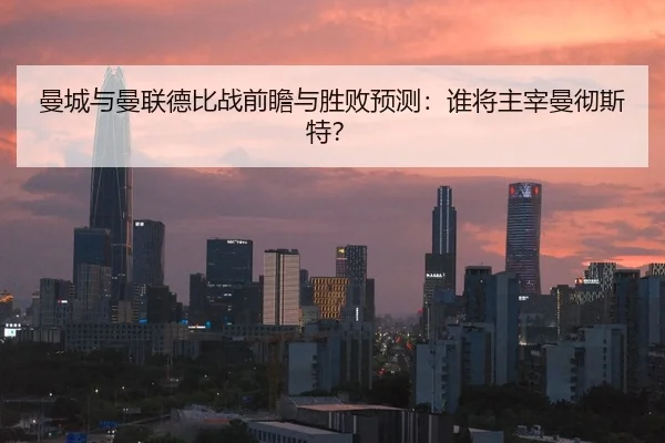 曼城与曼联德比战前瞻与胜败预测：谁将主宰曼彻斯特？